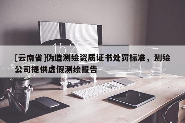 [云南省]伪造测绘资质证书处罚标准，测绘公司提供虚假测绘报告