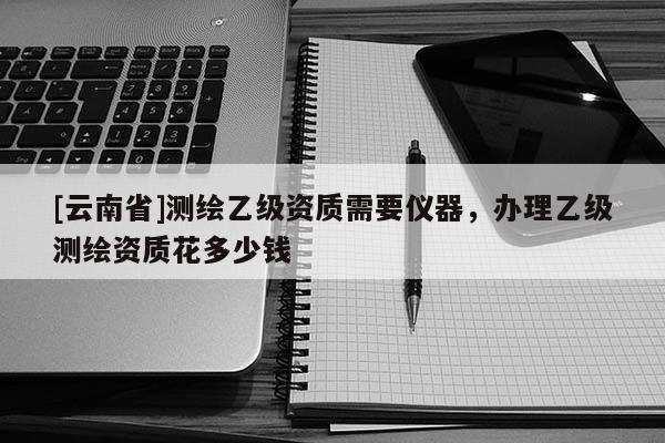 [云南省]测绘乙级资质需要仪器，办理乙级测绘资质花多少钱