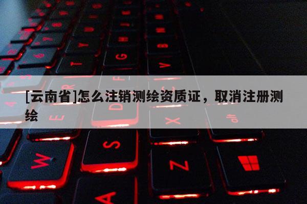 [云南省]怎么注销测绘资质证，取消注册测绘