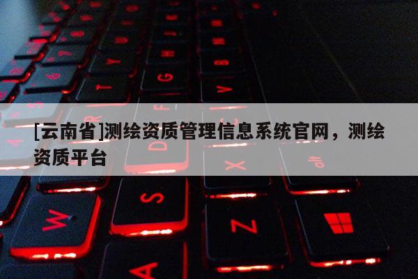 [云南省]测绘资质管理信息系统官网，测绘资质平台