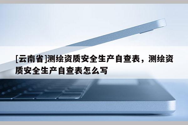 [云南省]测绘资质安全生产自查表，测绘资质安全生产自查表怎么写