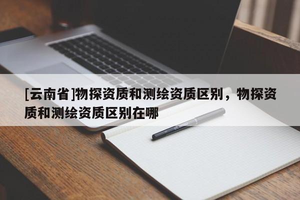 [云南省]物探资质和测绘资质区别，物探资质和测绘资质区别在哪