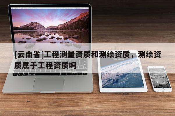 [云南省]工程测量资质和测绘资质，测绘资质属于工程资质吗
