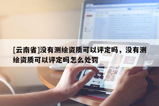 [云南省]没有测绘资质可以评定吗，没有测绘资质可以评定吗怎么处罚