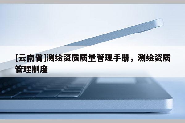 [云南省]测绘资质质量管理手册，测绘资质管理制度