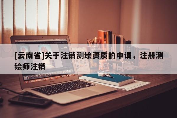 [云南省]关于注销测绘资质的申请，注册测绘师注销