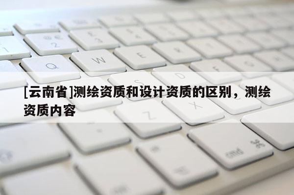 [云南省]测绘资质和设计资质的区别，测绘资质内容