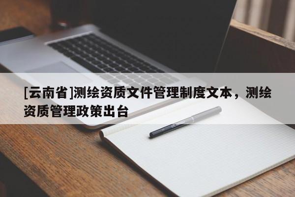 [云南省]测绘资质文件管理制度文本，测绘资质管理政策出台