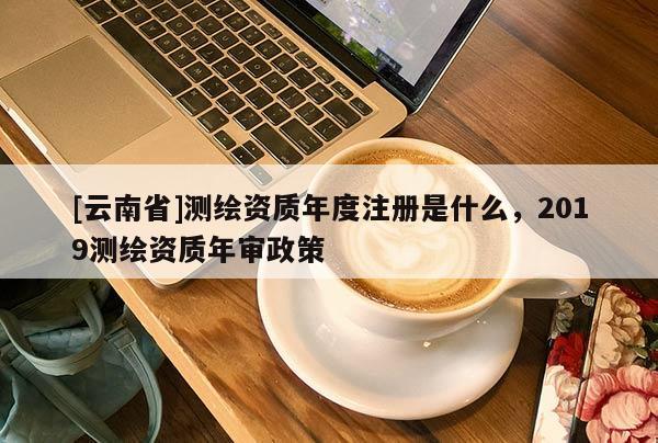 [云南省]测绘资质年度注册是什么，2019测绘资质年审政策