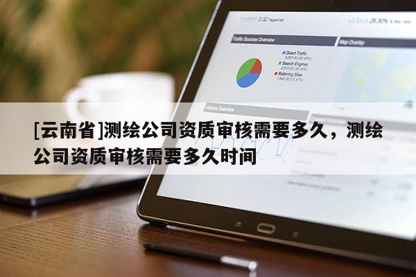 [云南省]测绘公司资质审核需要多久，测绘公司资质审核需要多久时间