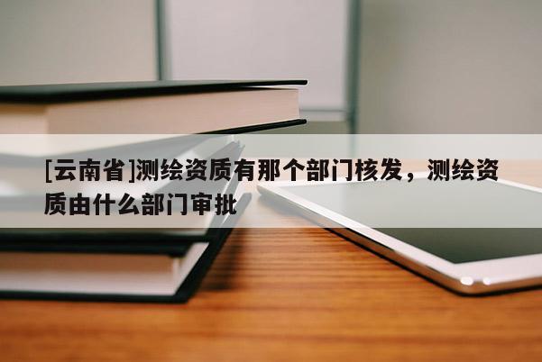 [云南省]测绘资质有那个部门核发，测绘资质由什么部门审批