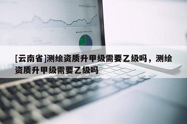 [云南省]测绘资质升甲级需要乙级吗，测绘资质升甲级需要乙级吗