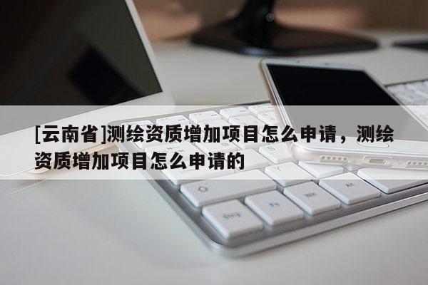 [云南省]测绘资质增加项目怎么申请，测绘资质增加项目怎么申请的