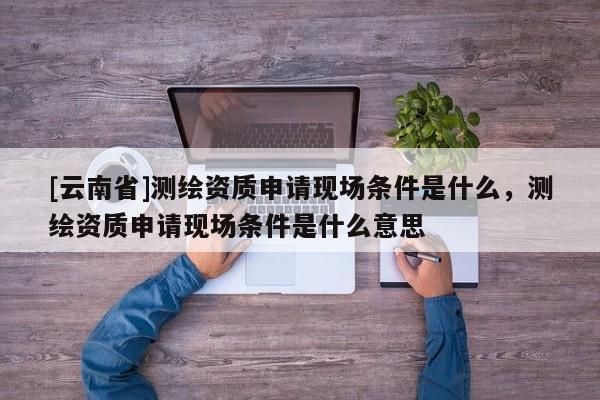 [云南省]测绘资质申请现场条件是什么，测绘资质申请现场条件是什么意思