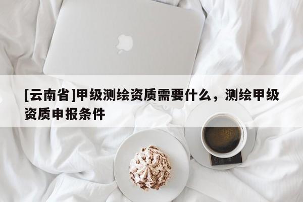 [云南省]甲级测绘资质需要什么，测绘甲级资质申报条件