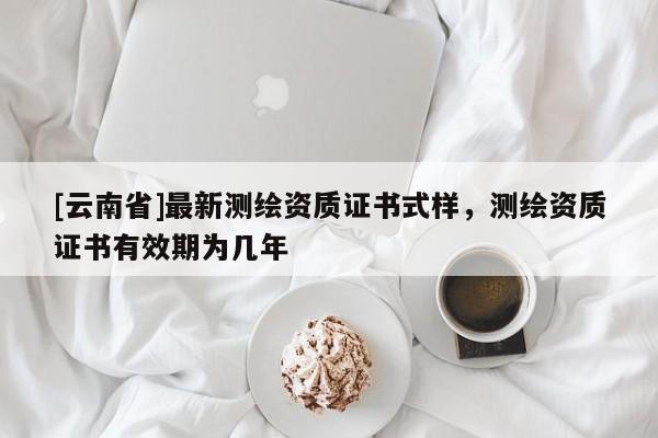 [云南省]最新测绘资质证书式样，测绘资质证书有效期为几年