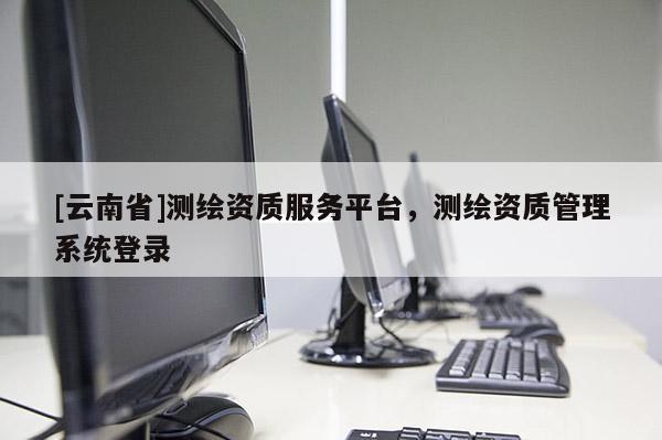 [云南省]测绘资质服务平台，测绘资质管理系统登录