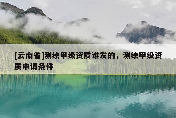 [云南省]测绘甲级资质谁发的，测绘甲级资质申请条件