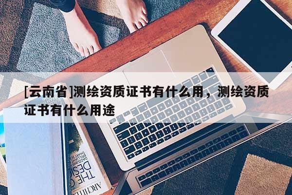 [云南省]测绘资质证书有什么用，测绘资质证书有什么用途