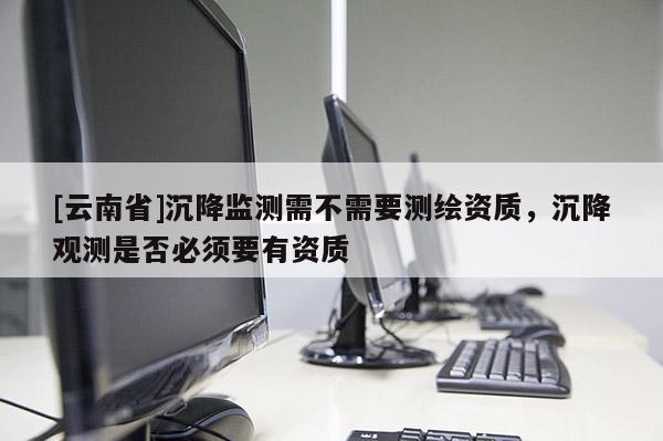 [云南省]沉降监测需不需要测绘资质，沉降观测是否必须要有资质