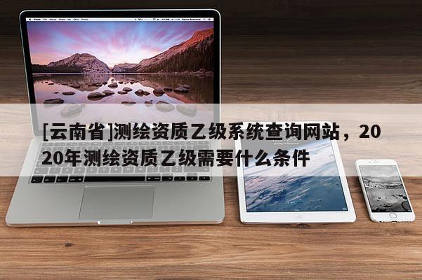 [云南省]测绘资质乙级系统查询网站，2020年测绘资质乙级需要什么条件