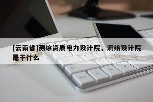 [云南省]测绘资质电力设计院，测绘设计院是干什么
