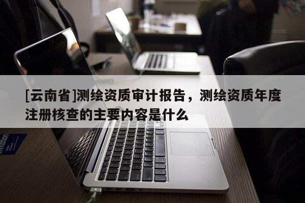 [云南省]测绘资质审计报告，测绘资质年度注册核查的主要内容是什么