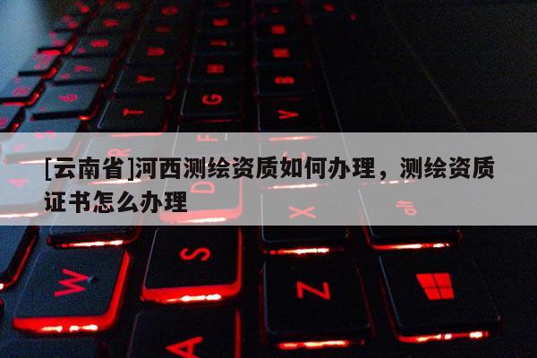 [云南省]河西测绘资质如何办理，测绘资质证书怎么办理