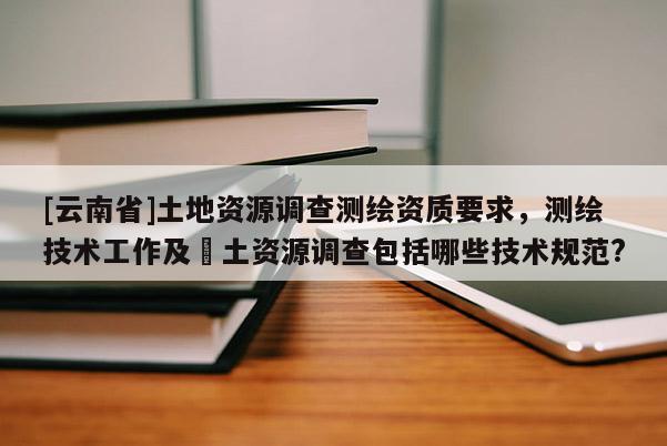 [云南省]土地资源调查测绘资质要求，测绘技术工作及囯土资源调查包括哪些技术规范?