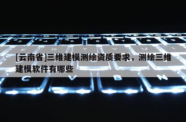 [云南省]三维建模测绘资质要求，测绘三维建模软件有哪些