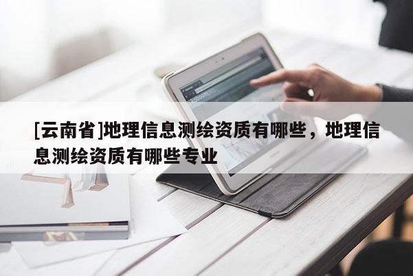 [云南省]地理信息测绘资质有哪些，地理信息测绘资质有哪些专业