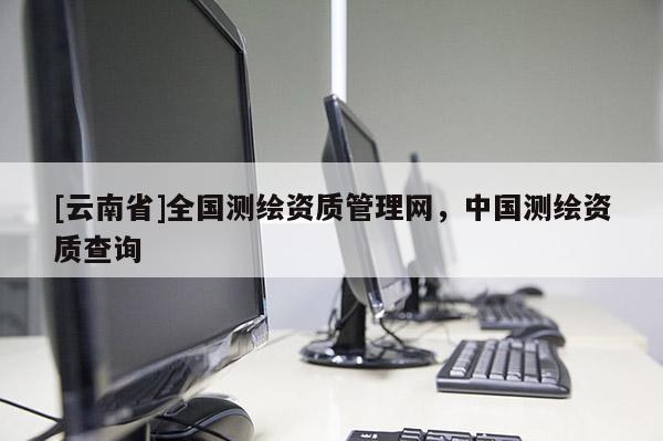 [云南省]全国测绘资质管理网，中国测绘资质查询