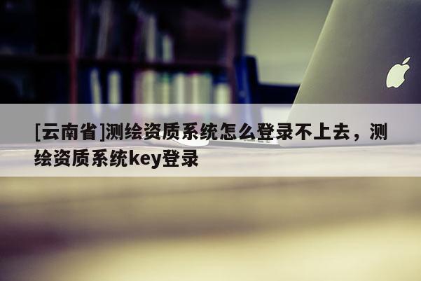 [云南省]测绘资质系统怎么登录不上去，测绘资质系统key登录