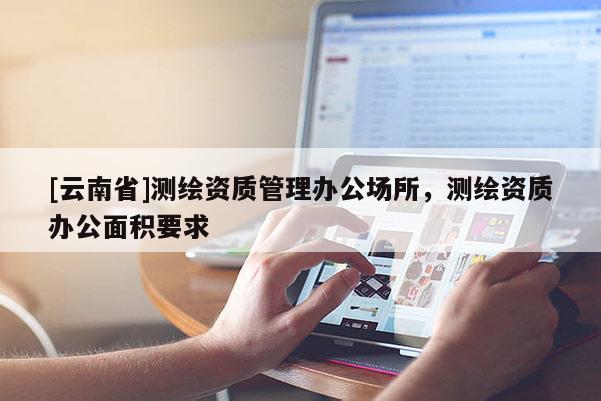 [云南省]测绘资质管理办公场所，测绘资质办公面积要求
