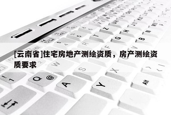 [云南省]住宅房地产测绘资质，房产测绘资质要求
