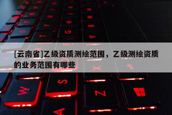 [云南省]乙级资质测绘范围，乙级测绘资质的业务范围有哪些