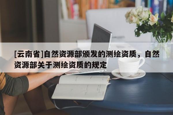 [云南省]自然资源部颁发的测绘资质，自然资源部关于测绘资质的规定