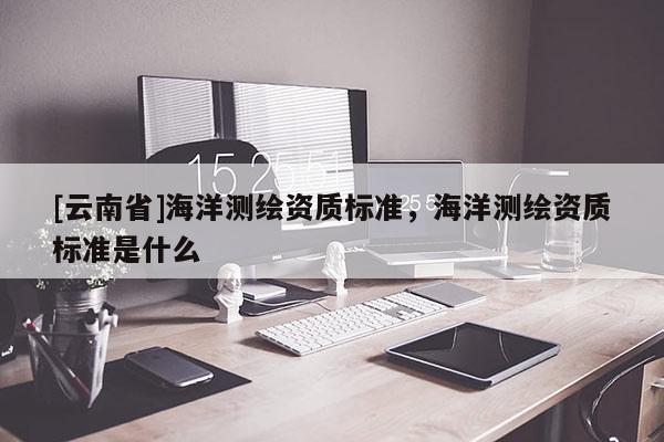 [云南省]海洋测绘资质标准，海洋测绘资质标准是什么