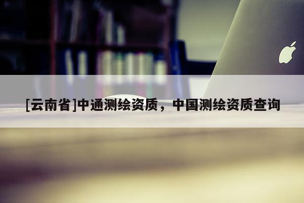 [云南省]中通测绘资质，中国测绘资质查询
