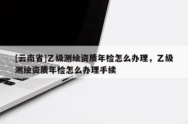 [云南省]乙级测绘资质年检怎么办理，乙级测绘资质年检怎么办理手续