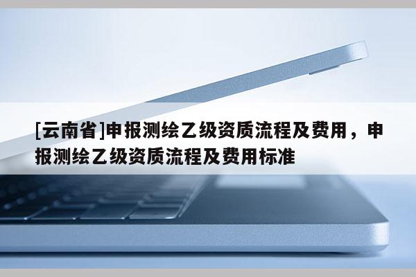 [云南省]申报测绘乙级资质流程及费用，申报测绘乙级资质流程及费用标准