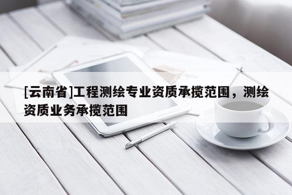 [云南省]工程测绘专业资质承揽范围，测绘资质业务承揽范围