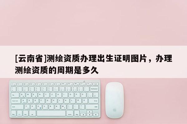 [云南省]测绘资质办理出生证明图片，办理测绘资质的周期是多久