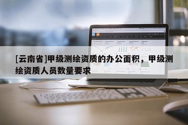 [云南省]甲级测绘资质的办公面积，甲级测绘资质人员数量要求