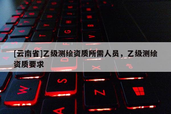 [云南省]乙级测绘资质所需人员，乙级测绘资质要求