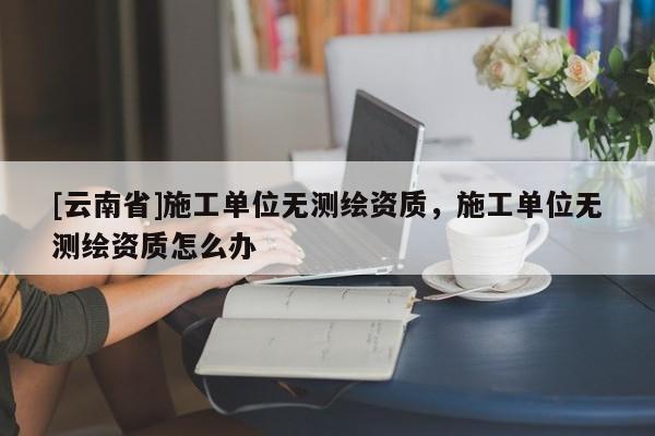 [云南省]施工单位无测绘资质，施工单位无测绘资质怎么办