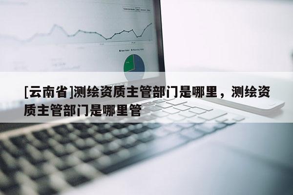 [云南省]测绘资质主管部门是哪里，测绘资质主管部门是哪里管