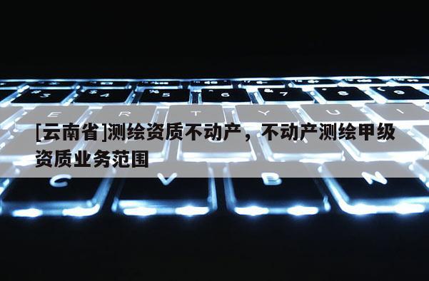 [云南省]测绘资质不动产，不动产测绘甲级资质业务范围