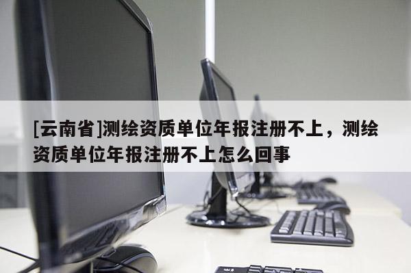 [云南省]测绘资质单位年报注册不上，测绘资质单位年报注册不上怎么回事
