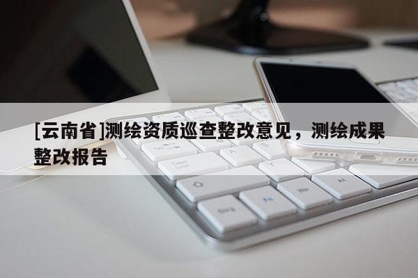 [云南省]测绘资质巡查整改意见，测绘成果整改报告
